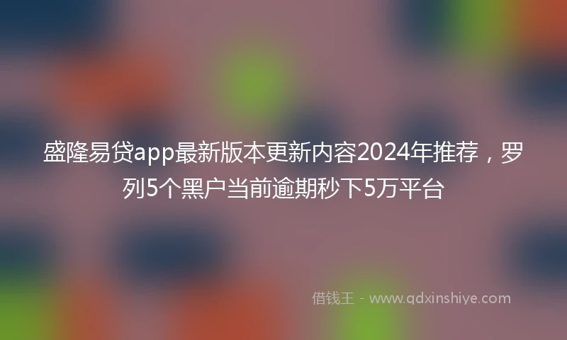 盛隆易贷app最新版本更新内容2024年推荐，罗列5个黑户当前逾期秒下5万平台
