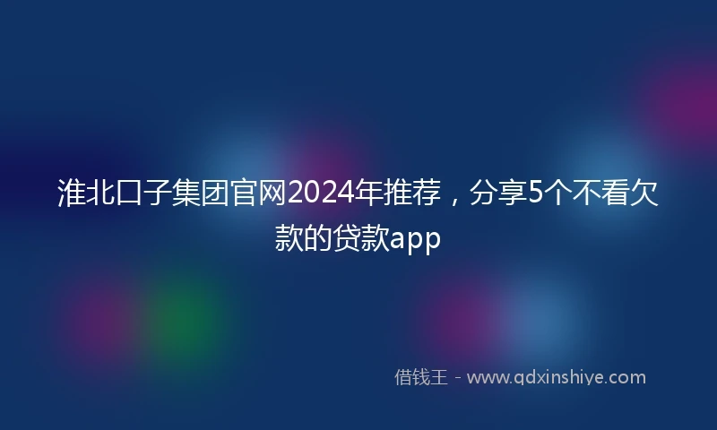 淮北口子集团官网2024年推荐，分享5个不看欠款的贷款app