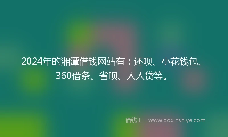 2024年的湘潭借钱网站有：还呗、小花钱包、360借条、省呗、人人贷等。