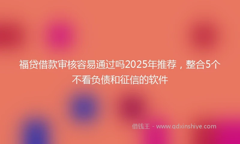 福贷借款审核容易通过吗2025年推荐，整合5个不看负债和征信的软件