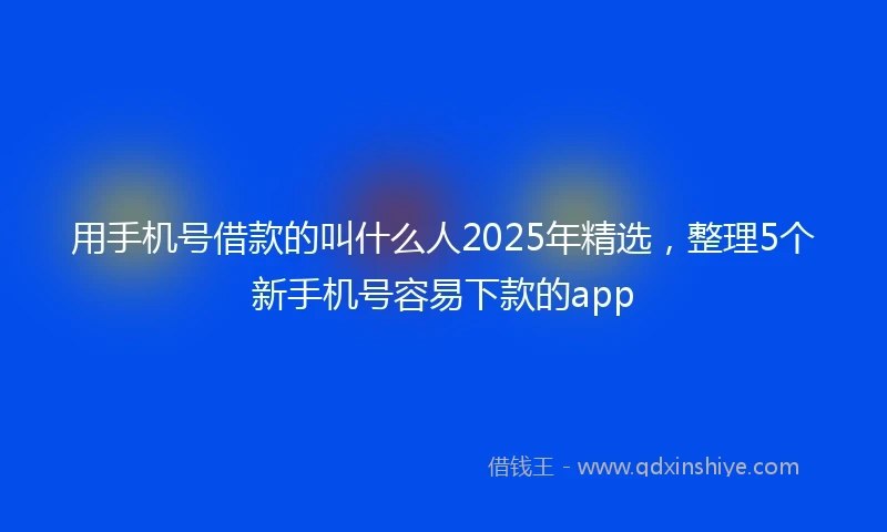 用手机号借款的叫什么人2025年精选，整理5个新手机号容易下款的app