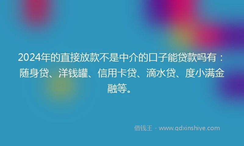 2024年的直接放款不是中介的口子能贷款吗有：随身贷、洋钱罐、信用卡贷、滴水贷、度小满金融等。
