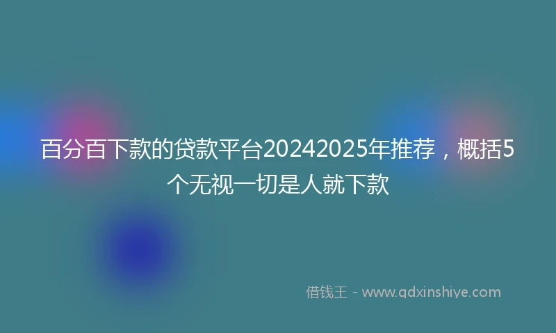 百分百下款的贷款平台20242025年推荐，概括5个无视一切是人就下款