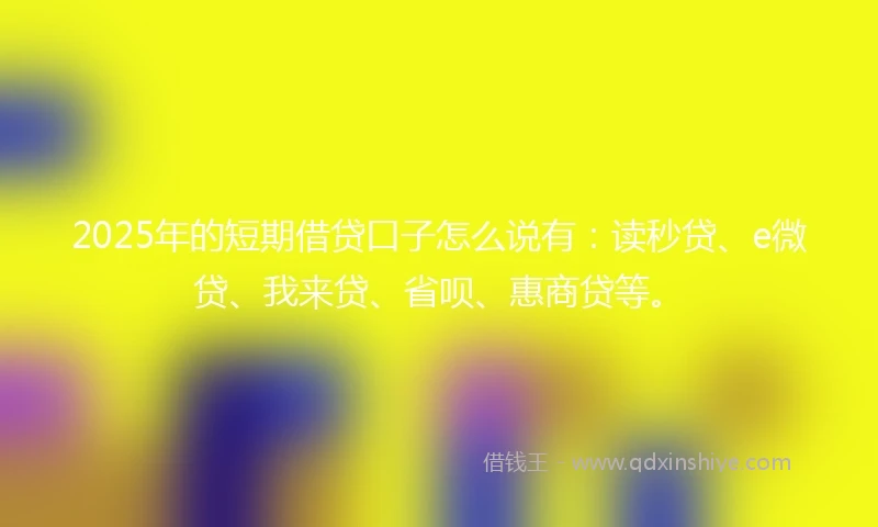 2025年的短期借贷口子怎么说有：读秒贷、e微贷、我来贷、省呗、惠商贷等。