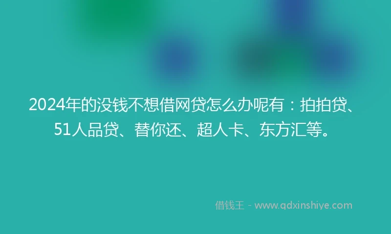 2024年的没钱不想借网贷怎么办呢有：拍拍贷、51人品贷、替你还、超人卡、东方汇等。