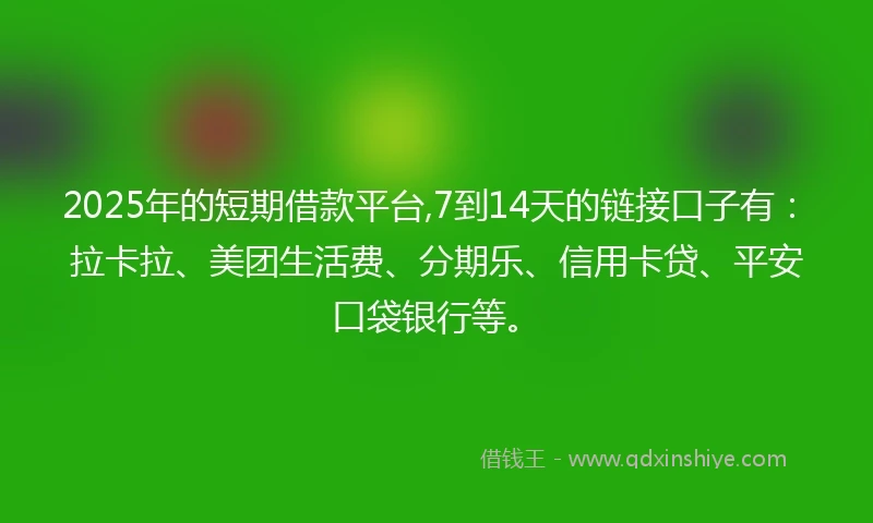 2025年的短期借款平台,7到14天的链接口子有：拉卡拉、美团生活费、分期乐、信用卡贷、平安口袋银行等。