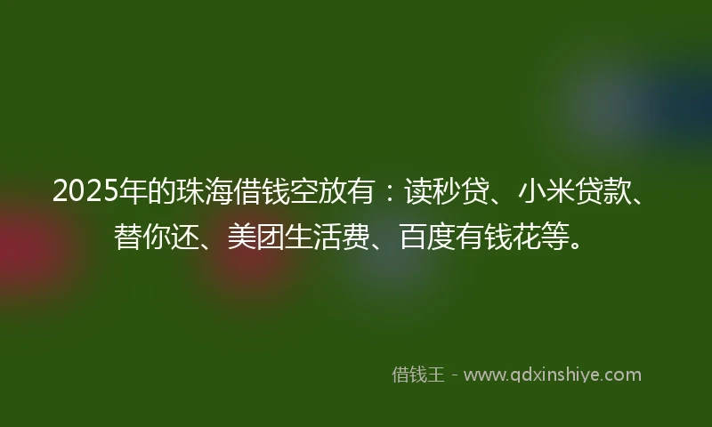 2025年的珠海借钱空放有：读秒贷、小米贷款、替你还、美团生活费、百度有钱花等。