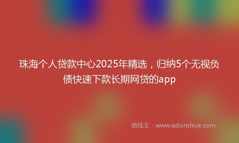 珠海个人贷款中心2025年精选，归纳5个无视负债快速下款长期网贷的app