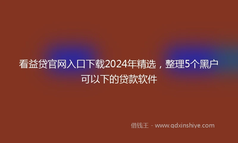 看益贷官网入口下载2024年精选，整理5个黑户可以下的贷款软件