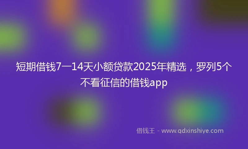 短期借钱7一14天小额贷款2025年精选，罗列5个不看征信的借钱app