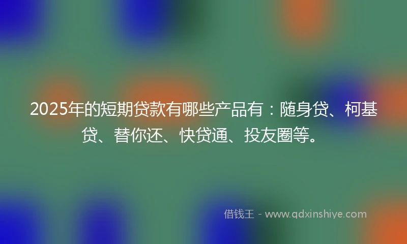 2025年的短期贷款有哪些产品有：随身贷、柯基贷、替你还、快贷通、投友圈等。
