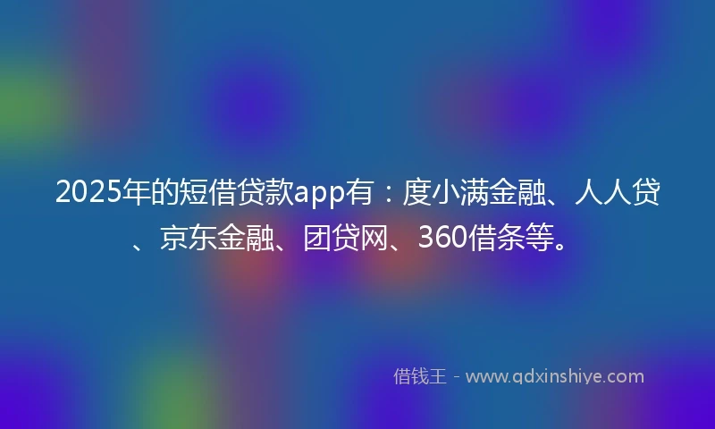 2025年的短借贷款app有：度小满金融、人人贷、京东金融、团贷网、360借条等。