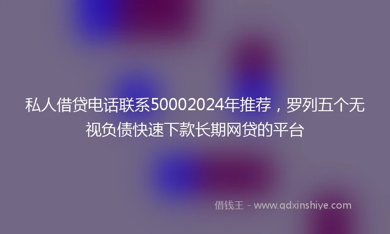 私人借贷电话联系50002024年推荐，罗列五个无视负债快速下款长期网贷的平台