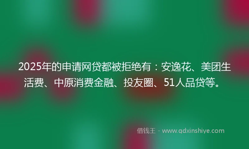 2025年的申请网贷都被拒绝有：安逸花、美团生活费、中原消费金融、投友圈、51人品贷等。