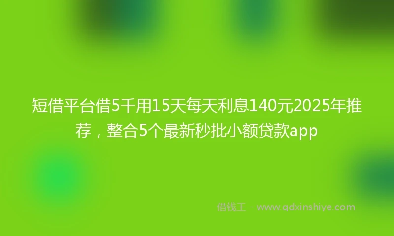 短借平台借5千用15天每天利息140元2025年推荐，整合5个最新秒批小额贷款app