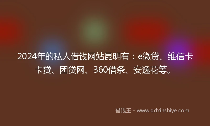 2024年的私人借钱网站昆明有：e微贷、维信卡卡贷、团贷网、360借条、安逸花等。