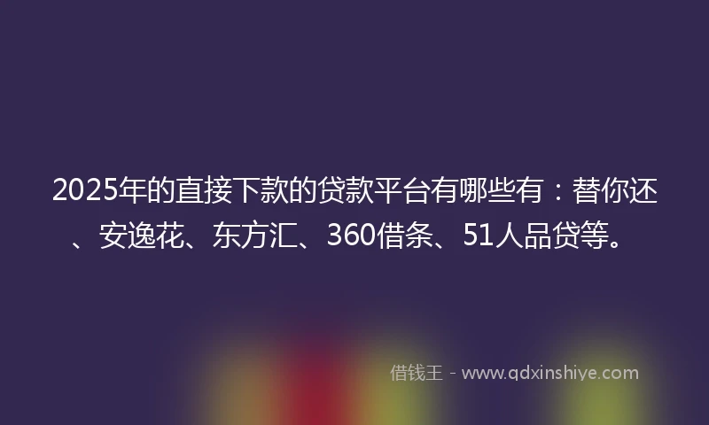2025年的直接下款的贷款平台有哪些有：替你还、安逸花、东方汇、360借条、51人品贷等。