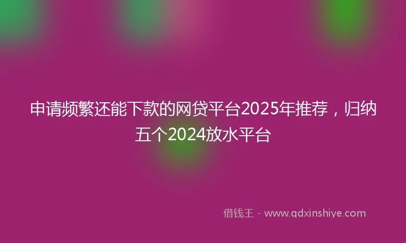 申请频繁还能下款的网贷平台2025年推荐，归纳五个2024放水平台