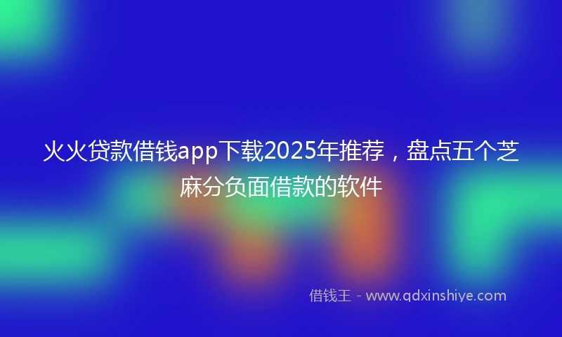 火火贷款借钱app下载2025年推荐，盘点五个芝麻分负面借款的软件