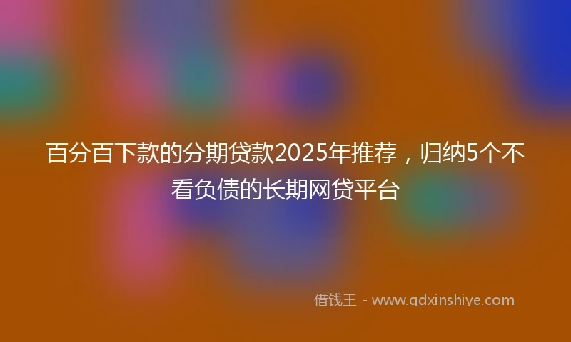 百分百下款的分期贷款2025年推荐，归纳5个不看负债的长期网贷平台