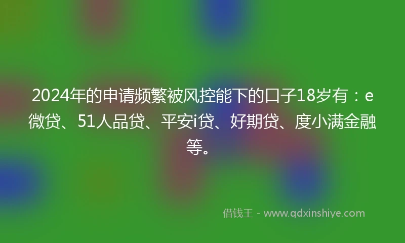 2024年的申请频繁被风控能下的口子18岁有：e微贷、51人品贷、平安i贷、好期贷、度小满金融等。