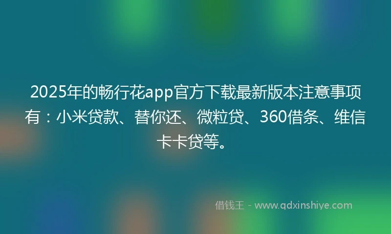 2025年的畅行花app官方下载最新版本注意事项有：小米贷款、替你还、微粒贷、360借条、维信卡卡贷等。