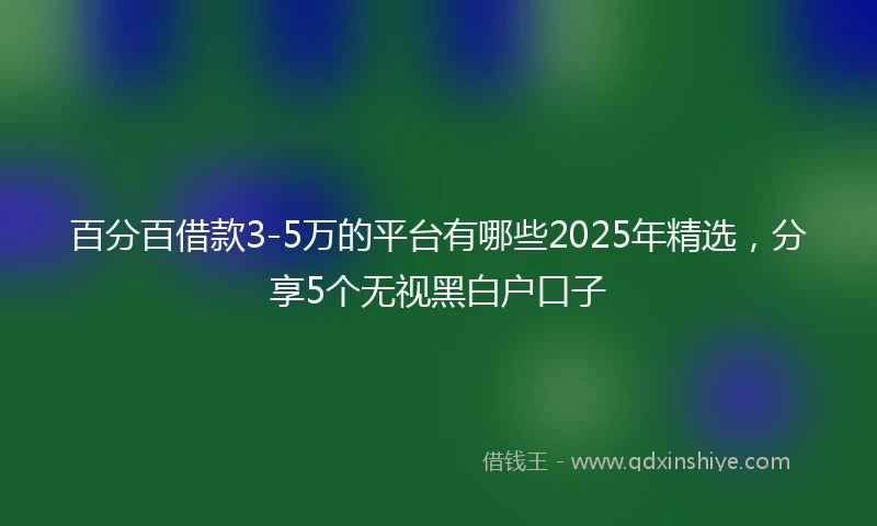 百分百借款3-5万的平台有哪些2025年精选，分享5个无视黑白户口子