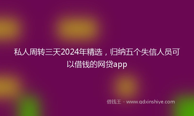 私人周转三天2024年精选，归纳五个失信人员可以借钱的网贷app