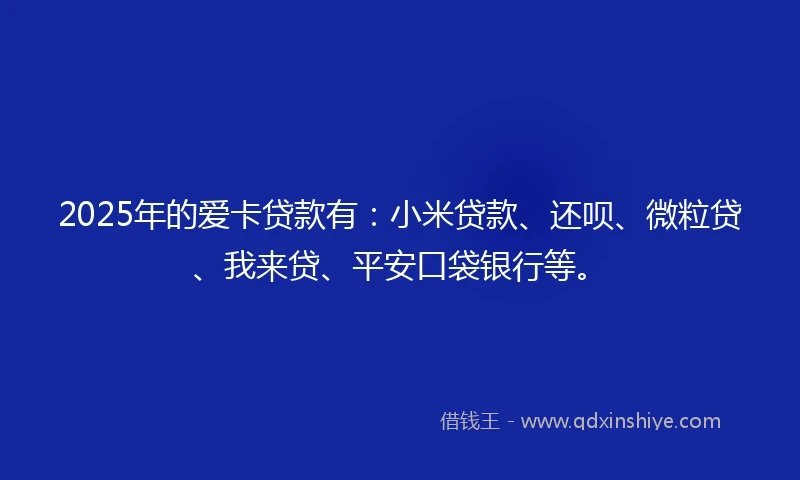 2025年的爱卡贷款有：小米贷款、还呗、微粒贷、我来贷、平安口袋银行等。
