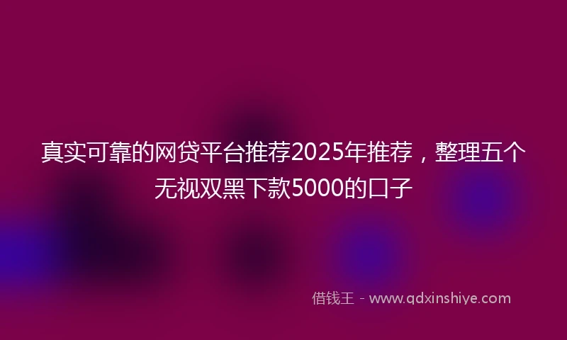 真实可靠的网贷平台推荐2025年推荐，整理五个无视双黑下款5000的口子