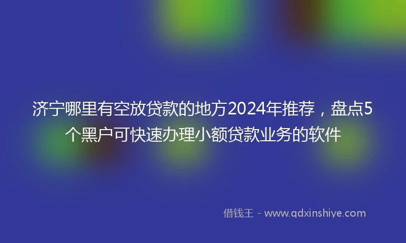 济宁哪里有空放贷款的地方2024年推荐，盘点5个黑户可快速办理小额贷款业务的软件