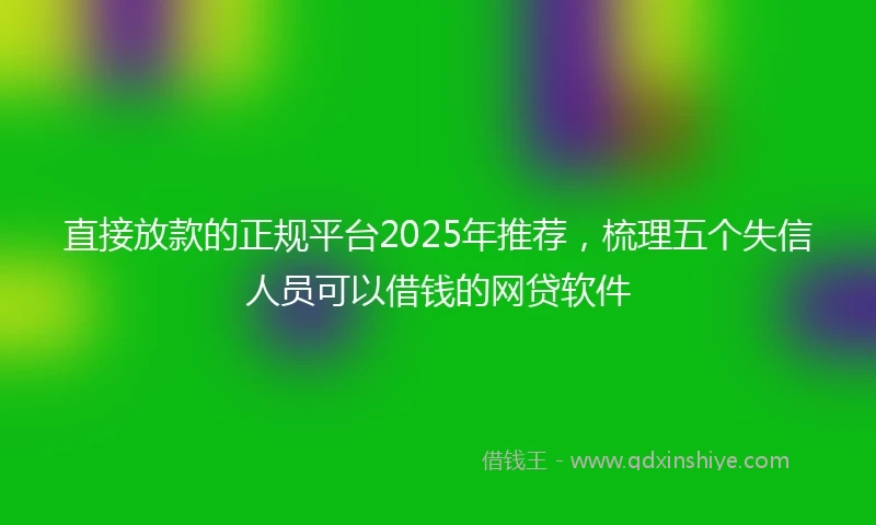 直接放款的正规平台2025年推荐，梳理五个失信人员可以借钱的网贷软件