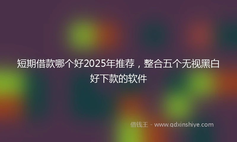 短期借款哪个好2025年推荐，整合五个无视黑白好下款的软件