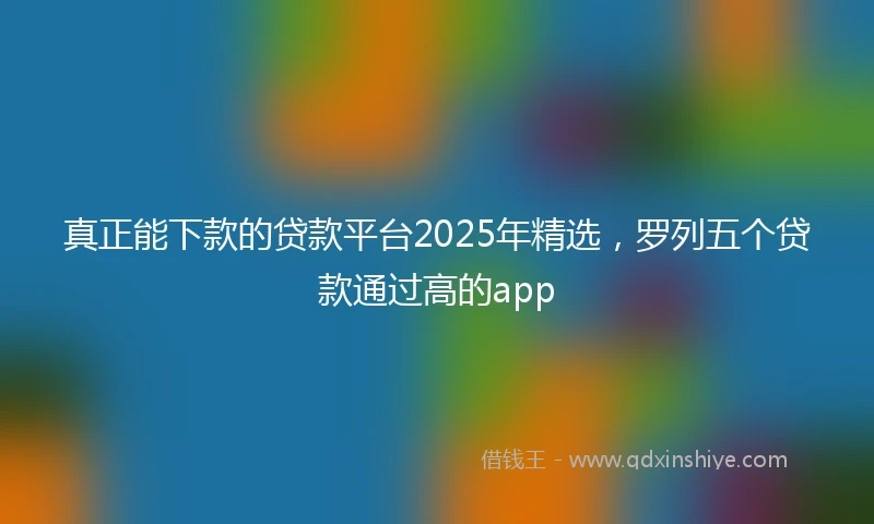 真正能下款的贷款平台2025年精选，罗列五个贷款通过高的app