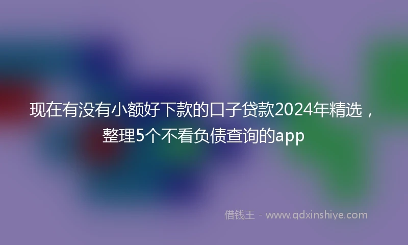 现在有没有小额好下款的口子贷款2024年精选，整理5个不看负债查询的app