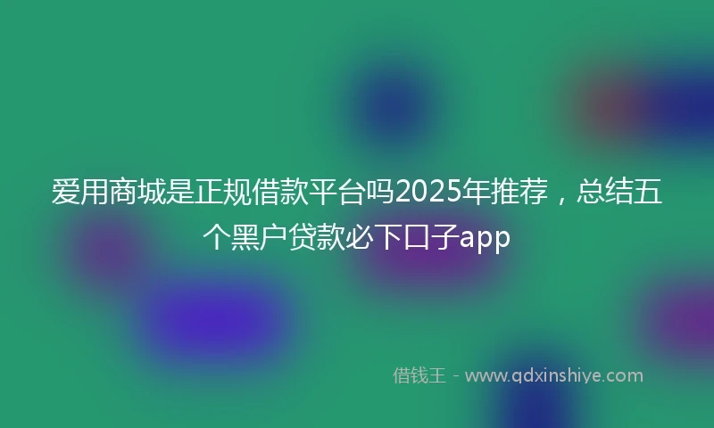 爱用商城是正规借款平台吗2025年推荐，总结五个黑户贷款必下口子app