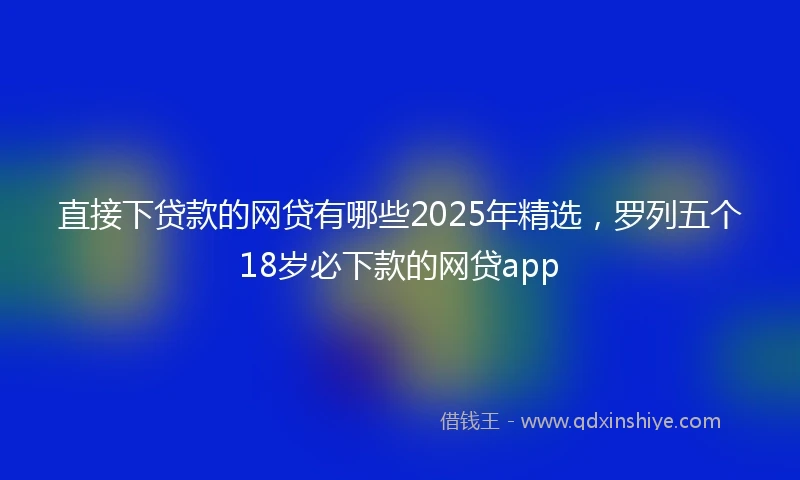 直接下贷款的网贷有哪些2025年精选，罗列五个18岁必下款的网贷app
