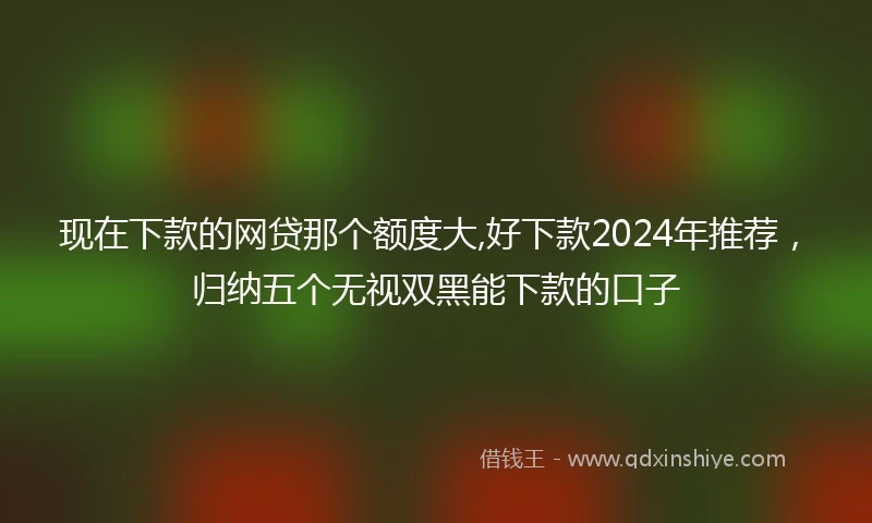 现在下款的网贷那个额度大,好下款2024年推荐，归纳五个无视双黑能下款的口子