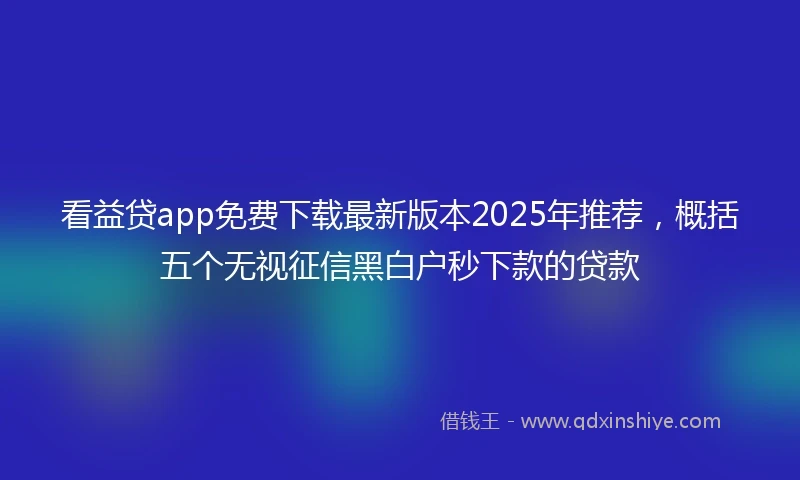 看益贷app免费下载最新版本2025年推荐，概括五个无视征信黑白户秒下款的贷款