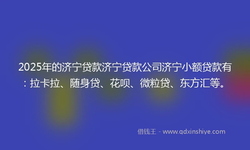 2025年的济宁贷款济宁贷款公司济宁小额贷款有：拉卡拉、随身贷、花呗、微粒贷、东方汇等。