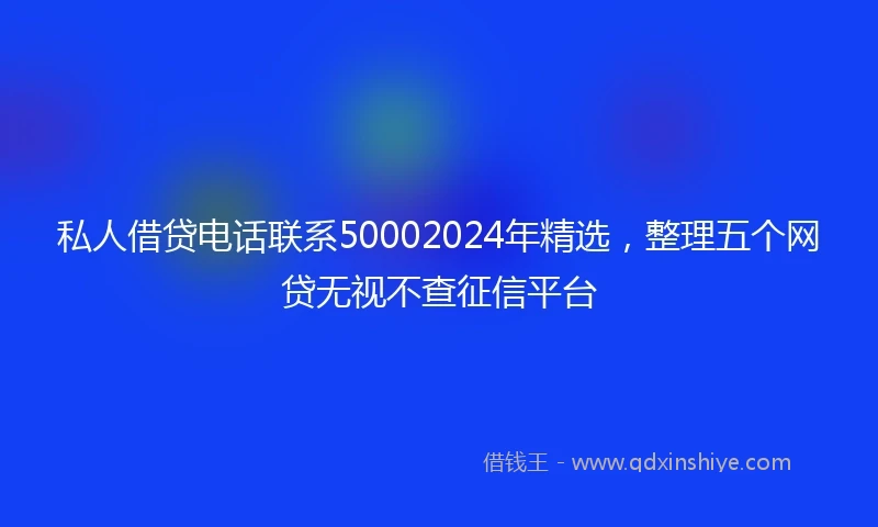私人借贷电话联系50002024年精选，整理五个网贷无视不查征信平台