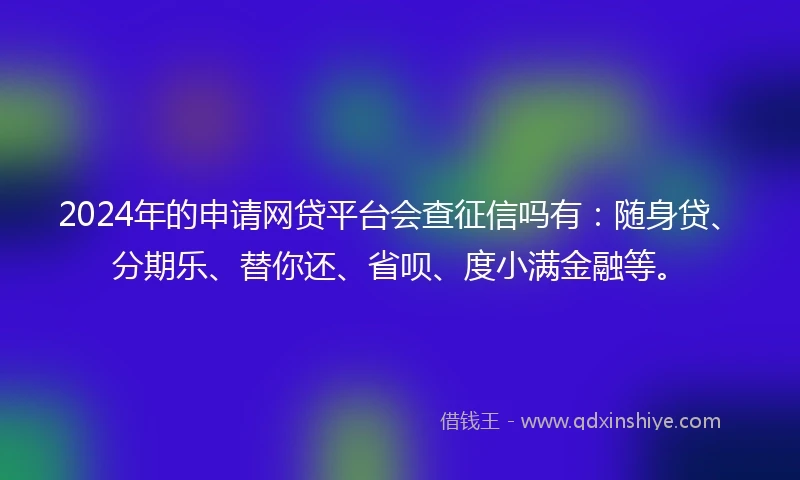 2024年的申请网贷平台会查征信吗有：随身贷、分期乐、替你还、省呗、度小满金融等。