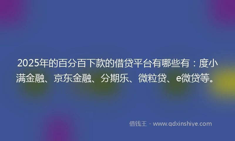 2025年的百分百下款的借贷平台有哪些有：度小满金融、京东金融、分期乐、微粒贷、e微贷等。