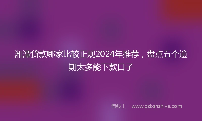 湘潭贷款哪家比较正规2024年推荐，盘点五个逾期太多能下款口子