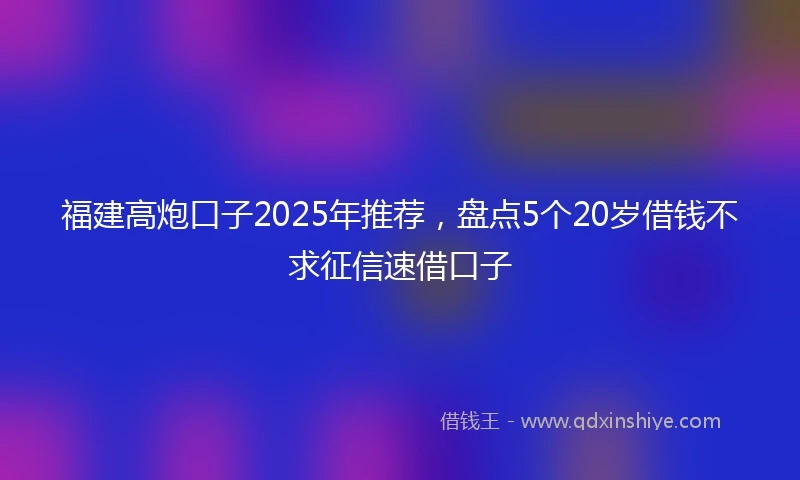 福建高炮口子2025年推荐，盘点5个20岁借钱不求征信速借口子