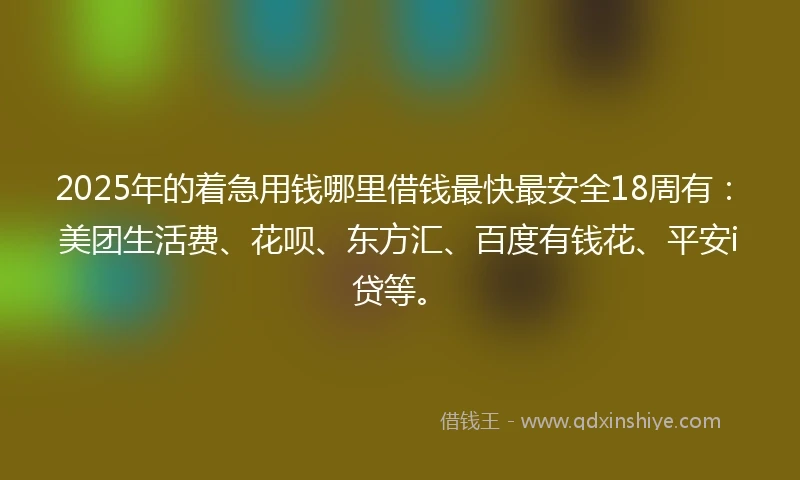 2025年的着急用钱哪里借钱最快最安全18周有：美团生活费、花呗、东方汇、百度有钱花、平安i贷等。