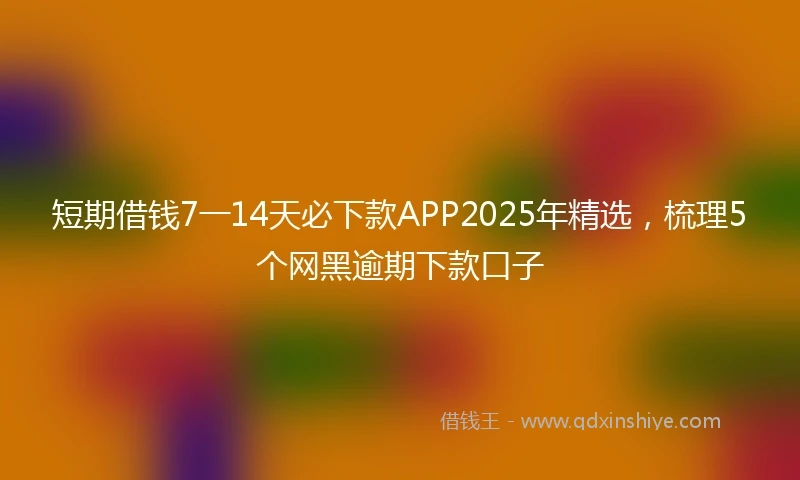 短期借钱7一14天必下款APP2025年精选，梳理5个网黑逾期下款口子