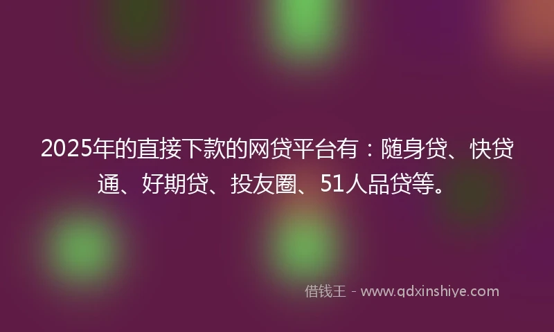 2025年的直接下款的网贷平台有：随身贷、快贷通、好期贷、投友圈、51人品贷等。