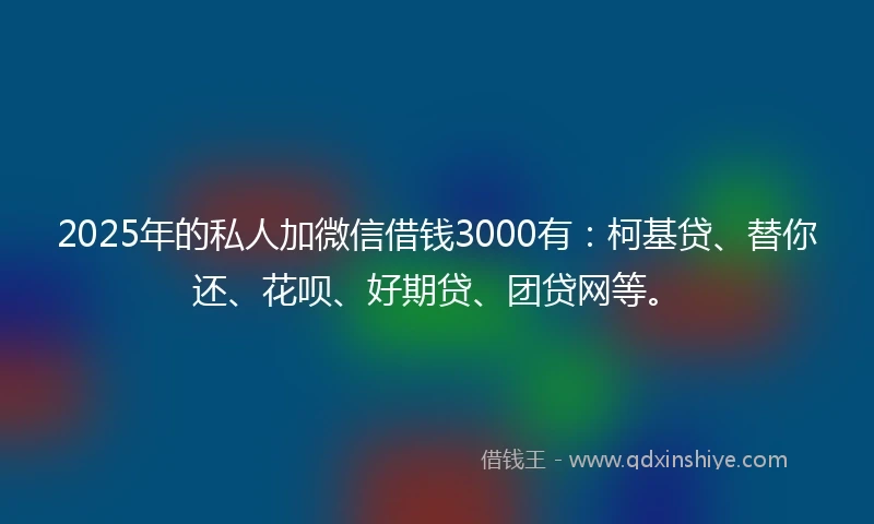 2025年的私人加微信借钱3000有：柯基贷、替你还、花呗、好期贷、团贷网等。