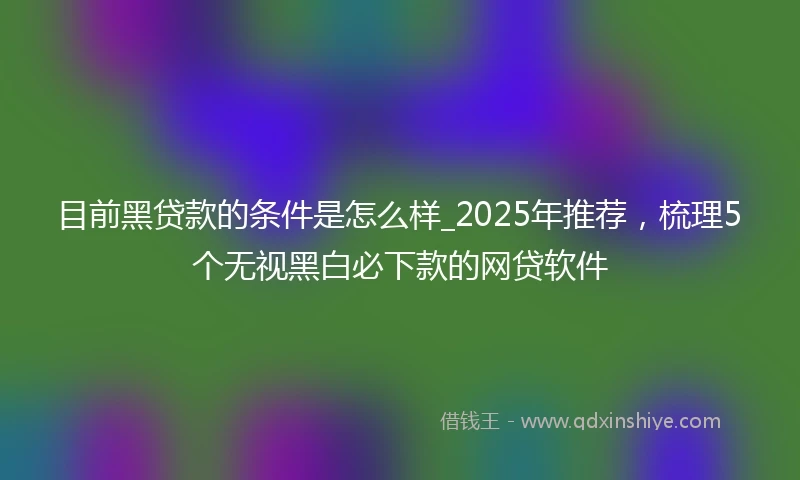 目前黑贷款的条件是怎么样_2025年推荐，梳理5个无视黑白必下款的网贷软件